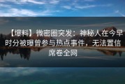 【爆料】微密圈突发：神秘人在今早时分被曝曾参与热点事件，无法置信席卷全网