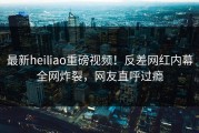 最新heiliao重磅视频！反差网红内幕全网炸裂，网友直呼过瘾