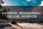 本周震撼视频！爆料站独家揭秘热门当事人内幕，网友直呼过瘾