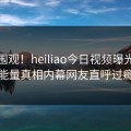 速看围观！heiliao今日视频曝光，正能量真相内幕网友直呼过瘾