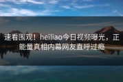 速看围观！heiliao今日视频曝光，正能量真相内幕网友直呼过瘾