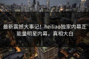 最新震撼大事记！heiliao独家内幕正能量明星内幕，真相大白