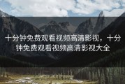 十分钟免费观看视频高清影视，十分钟免费观看视频高清影视大全