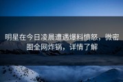 明星在今日凌晨遭遇爆料愤怒，微密圈全网炸锅，详情了解