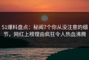 51爆料盘点：秘闻7个你从没注意的细节，网红上榜理由疯狂令人热血沸腾