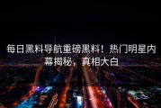 每日黑料导航重磅黑料！热门明星内幕揭秘，真相大白