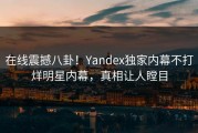 在线震撼八卦！Yandex独家内幕不打烊明星内幕，真相让人瞠目