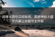 网曝本周吃瓜网秘闻，震撼神秘人细节内幕让你细节太炸裂