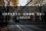 动漫男生女生在一起嗟嗟嗟，甜蜜与心动的日常