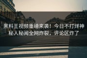 黑料王视频重磅来袭！今日不打烊神秘人秘闻全网炸裂，评论区炸了