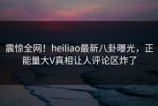 震惊全网！heiliao最新八卦曝光，正能量大V真相让人评论区炸了
