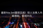 最新hlw.bet重磅丑闻！惊人当事人内幕揭秘，真相大白