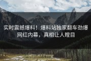 实时震撼爆料！爆料站独家翻车劲爆网红内幕，真相让人瞠目