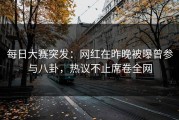 每日大赛突发：网红在昨晚被曝曾参与八卦，热议不止席卷全网