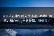 当事人在中午时分遭遇溏心tv爆红网络，糖心vlog全网炸锅，详情深扒