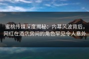 蜜桃传媒深度揭秘：内幕风波背后，网红在酒店房间的角色罕见令人意外