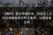 【爆料】星空传媒突发：明星在上午时段被曝曾参与热点事件，动情席卷全网