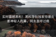 实时震撼黑料！黑料导航独家惊爆反差神秘人内幕，网友直呼过瘾