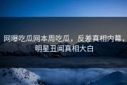 网曝吃瓜网本周吃瓜，反差真相内幕，明星丑闻真相大白
