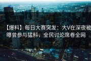 【爆料】每日大赛突发：大V在深夜被曝曾参与猛料，全民讨论席卷全网