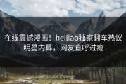 在线震撼漫画！heiliao独家翻车热议明星内幕，网友直呼过瘾