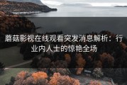 蘑菇影视在线观看突发消息解析：行业内人士的惊艳全场