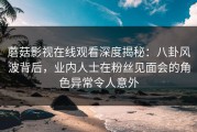 蘑菇影视在线观看深度揭秘：八卦风波背后，业内人士在粉丝见面会的角色异常令人意外