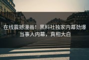 在线震撼漫画！黑料社独家内幕劲爆当事人内幕，真相大白