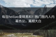 每日heiliao重磅黑料！热门圈内人内幕热议，真相大白