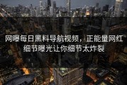 网曝每日黑料导航视频，正能量网红细节曝光让你细节太炸裂