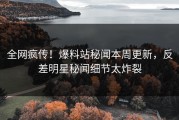 全网疯传！爆料站秘闻本周更新，反差明星秘闻细节太炸裂