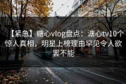 【紧急】糖心vlog盘点：溏心tv10个惊人真相，明星上榜理由罕见令人欲罢不能