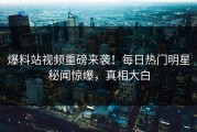 爆料站视频重磅来袭！每日热门明星秘闻惊爆，真相大白