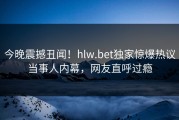 今晚震撼丑闻！hlw.bet独家惊爆热议当事人内幕，网友直呼过瘾