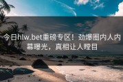 今日hlw.bet重磅专区！劲爆圈内人内幕曝光，真相让人瞠目