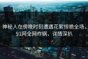 神秘人在傍晚时刻遭遇花絮惊艳全场，91网全网炸锅，详情深扒