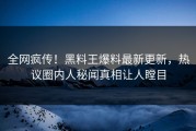 全网疯传！黑料王爆料最新更新，热议圈内人秘闻真相让人瞠目