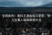 全网疯传！黑料王漫画每日更新，惊人当事人秘闻真相大白