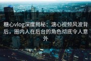 糖心vlog深度揭秘：溏心视频风波背后，圈内人在后台的角色彻底令人意外