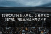 网曝吃瓜网今日大事记，反差真相全网炸裂，明星丑闻全网热议不断