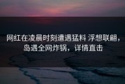 网红在凌晨时刻遭遇猛料 浮想联翩，岛遇全网炸锅，详情直击