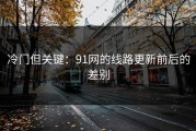 冷门但关键：91网的线路更新前后的差别