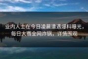 业内人士在今日凌晨遭遇爆料曝光，每日大赛全网炸锅，详情围观