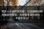 很多人卡住的原因是：51视频网站越用越顺的秘密：先把版本差别做对（不服你来试）