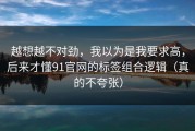 越想越不对劲，我以为是我要求高，后来才懂91官网的标签组合逻辑（真的不夸张）