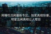 网曝吃瓜网最新专区，独家真相惊爆，明星丑闻真相让人瞠目