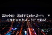 震惊全网！黑料王实时吃瓜热议，不打烊明星真相让人细节太炸裂