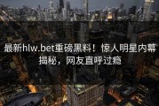 最新hlw.bet重磅黑料！惊人明星内幕揭秘，网友直呼过瘾