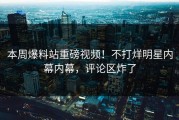 本周爆料站重磅视频！不打烊明星内幕内幕，评论区炸了