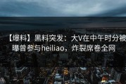 【爆料】黑料突发：大V在中午时分被曝曾参与heiliao，炸裂席卷全网
